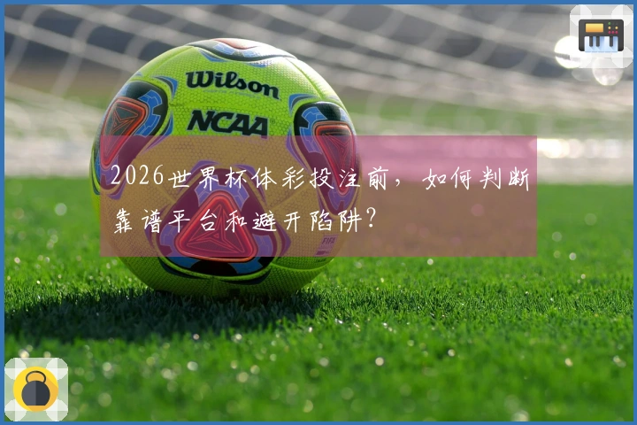 2026世界杯体彩投注前，如何判断靠谱平台和避开陷阱？